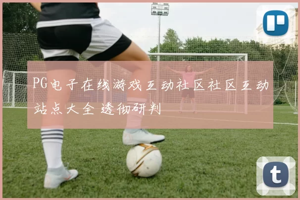 PG电子在线游戏互动社区社区互动站点大全 透彻研判